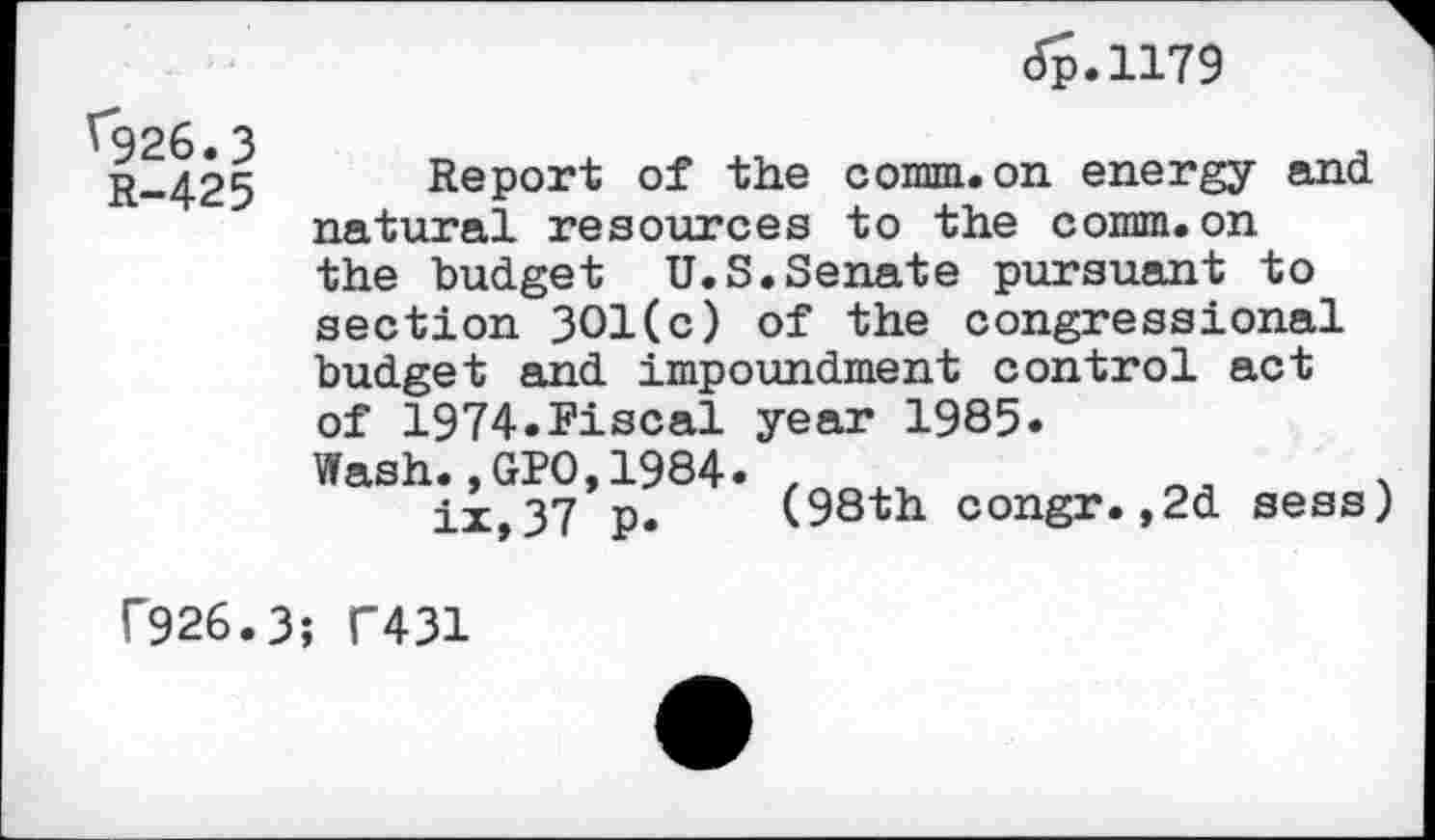 ﻿<5p.ll79
^926.3
R-425
Report of the comm.on energy and natural resources to the comm.on the budget U.S.Senate pursuant to section 301(c) of the congressional budget and impoundment control act of 1974.Fiscal year 1985.
Wash.,GPO,1984. ix,37 p.
(98th congr.,2d sess
f926.3; C431